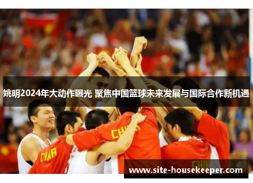 姚明2024年大动作曝光 聚焦中国篮球未来发展与国际合作新机遇
