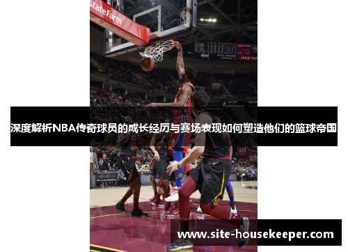 深度解析NBA传奇球员的成长经历与赛场表现如何塑造他们的篮球帝国