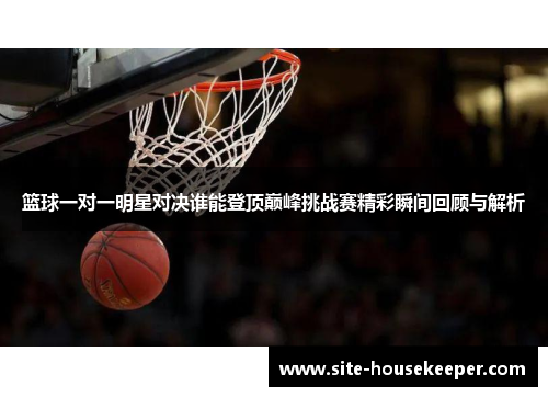 篮球一对一明星对决谁能登顶巅峰挑战赛精彩瞬间回顾与解析
