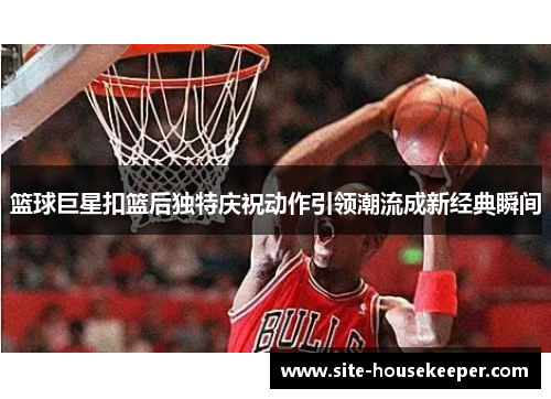 篮球巨星扣篮后独特庆祝动作引领潮流成新经典瞬间