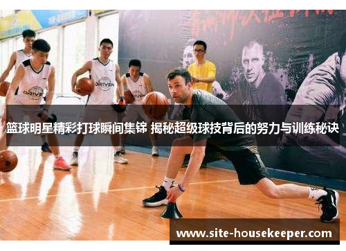 篮球明星精彩打球瞬间集锦 揭秘超级球技背后的努力与训练秘诀