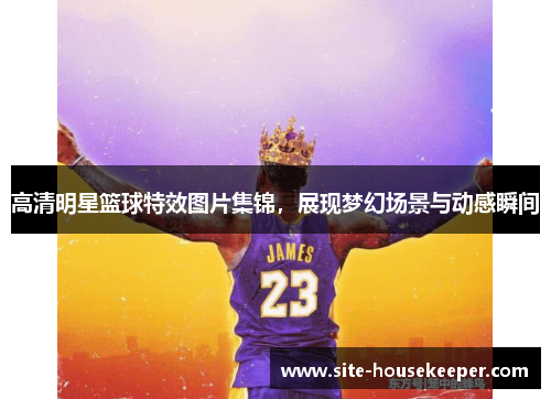 高清明星篮球特效图片集锦，展现梦幻场景与动感瞬间